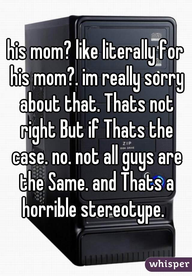 his mom? like literally for his mom?. im really sorry about that. Thats not right But if Thats the case. no. not all guys are the Same. and Thats a horrible stereotype.  