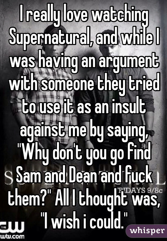I really love watching Supernatural, and while I was having an argument with someone they tried to use it as an insult against me by saying, "Why don't you go find Sam and Dean and fuck them?" All I thought was, "I wish i could."