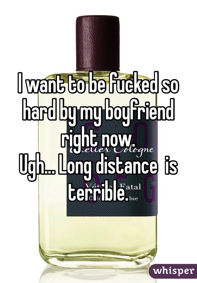 I want to be fucked so hard by my boyfriend right now. 
Ugh... Long distance  is terrible. 