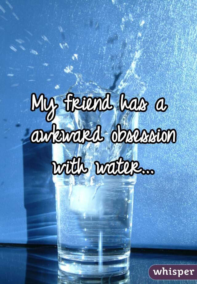 My friend has a awkward obsession with water...