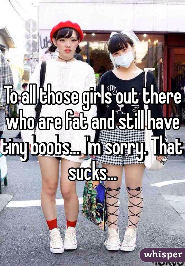 To all those girls out there who are fat and still have tiny boobs... I'm sorry. That sucks...