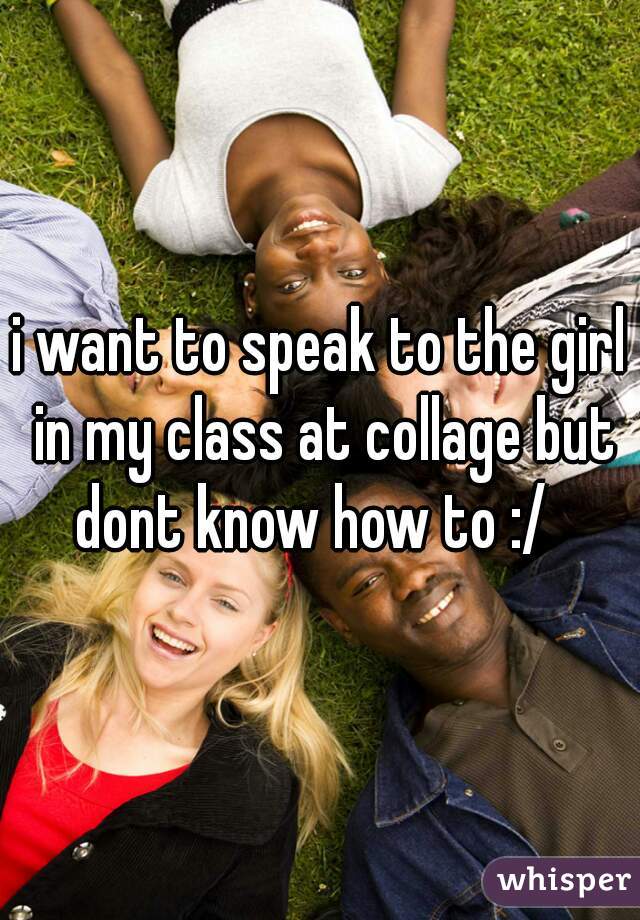 i want to speak to the girl in my class at collage but dont know how to :/  