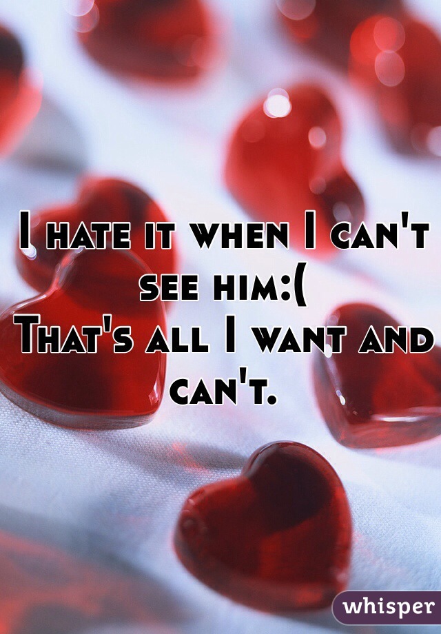 I hate it when I can't see him:( 
That's all I want and can't. 