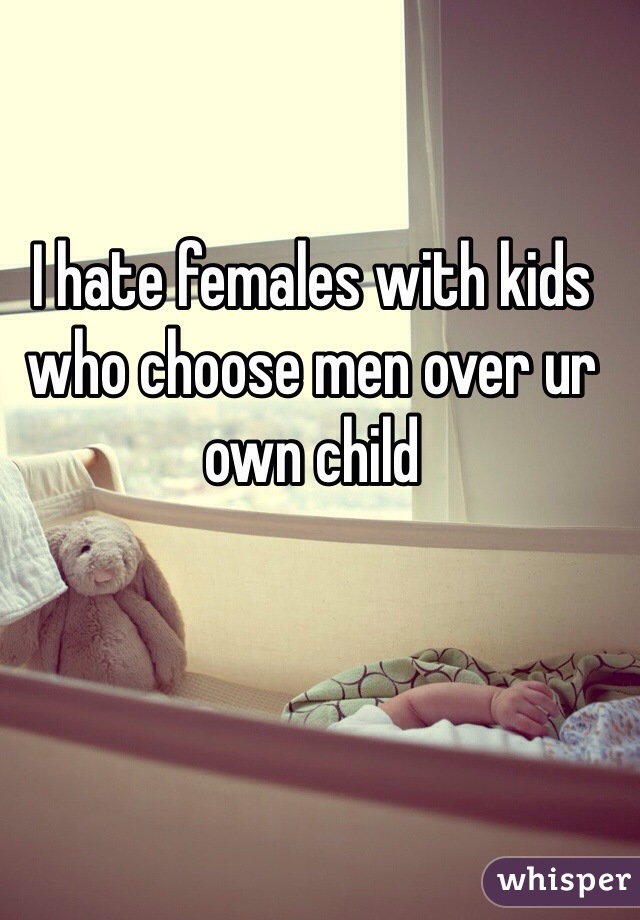 I hate females with kids who choose men over ur own child 