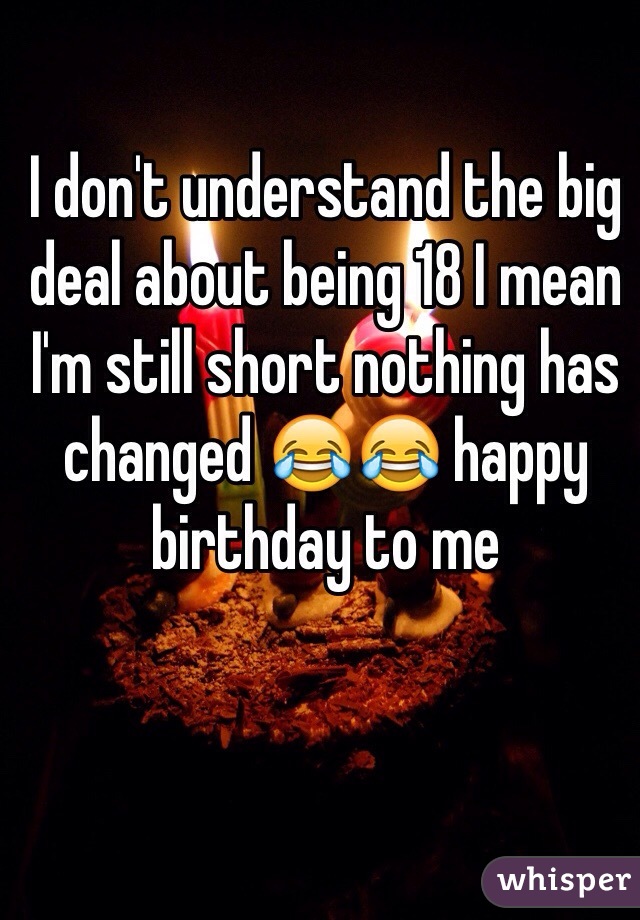 I don't understand the big deal about being 18 I mean I'm still short nothing has changed 😂😂 happy birthday to me 