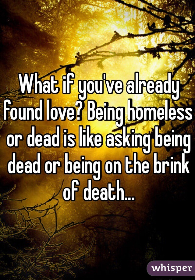 What if you've already found love? Being homeless or dead is like asking being dead or being on the brink of death...