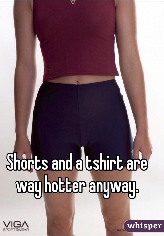 Shorts and a tshirt are way hotter anyway. 