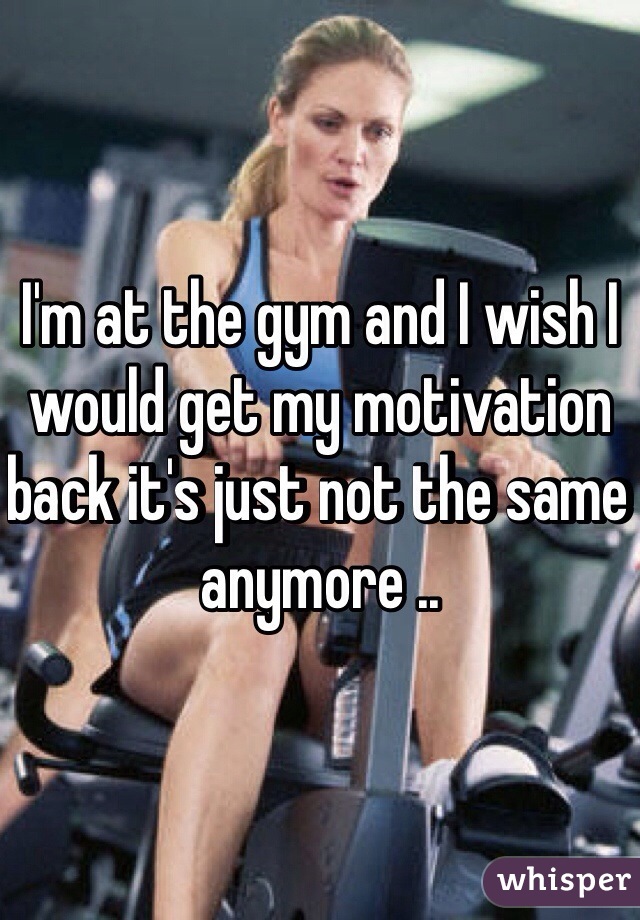 I'm at the gym and I wish I would get my motivation back it's just not the same anymore ..