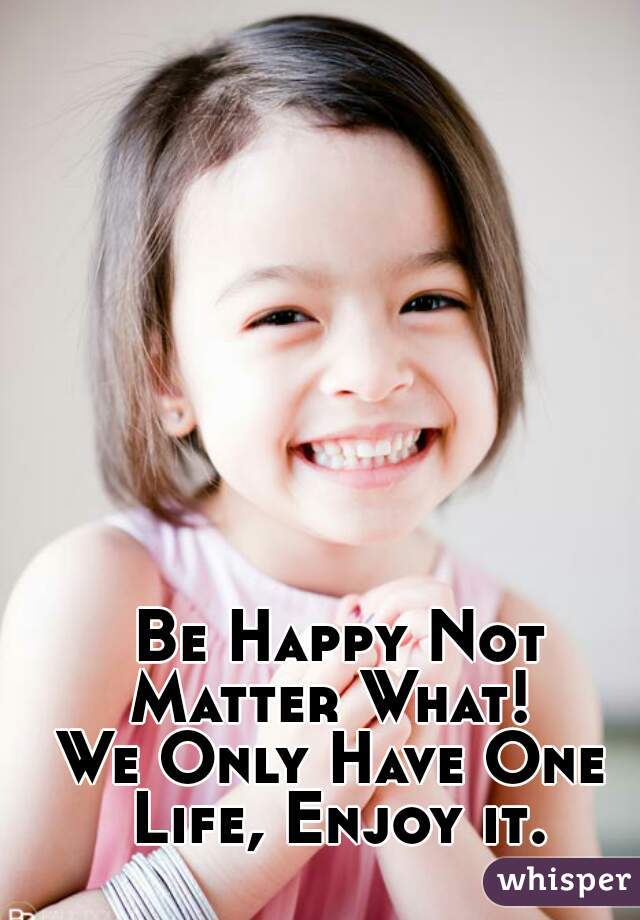  Be Happy Not Matter What! 
We Only Have One Life, Enjoy it.
