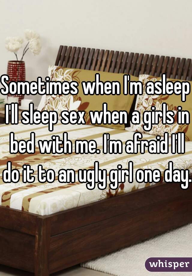 Sometimes when I'm asleep I'll sleep sex when a girls in bed with me. I'm afraid I'll do it to an ugly girl one day.