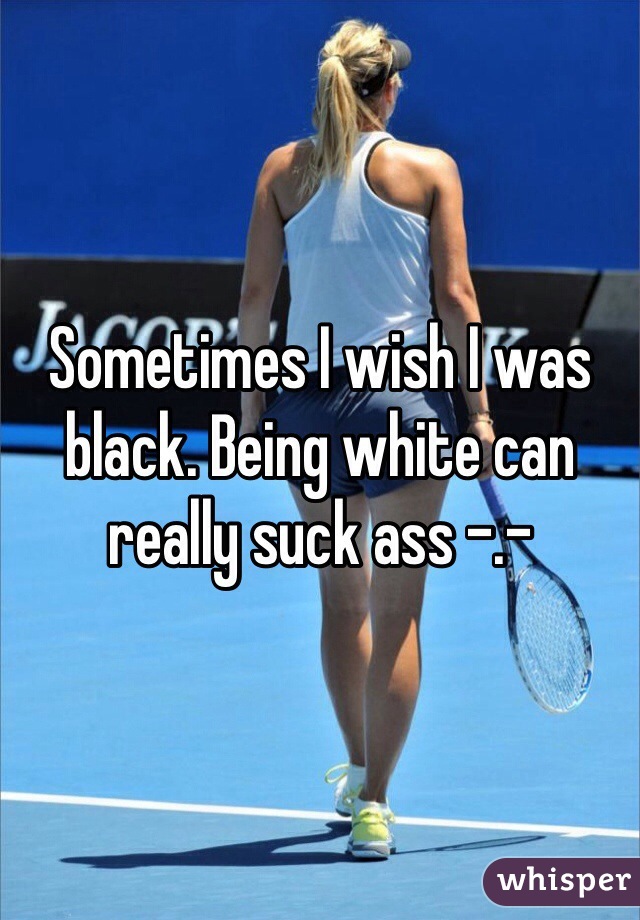 Sometimes I wish I was black. Being white can really suck ass -.-