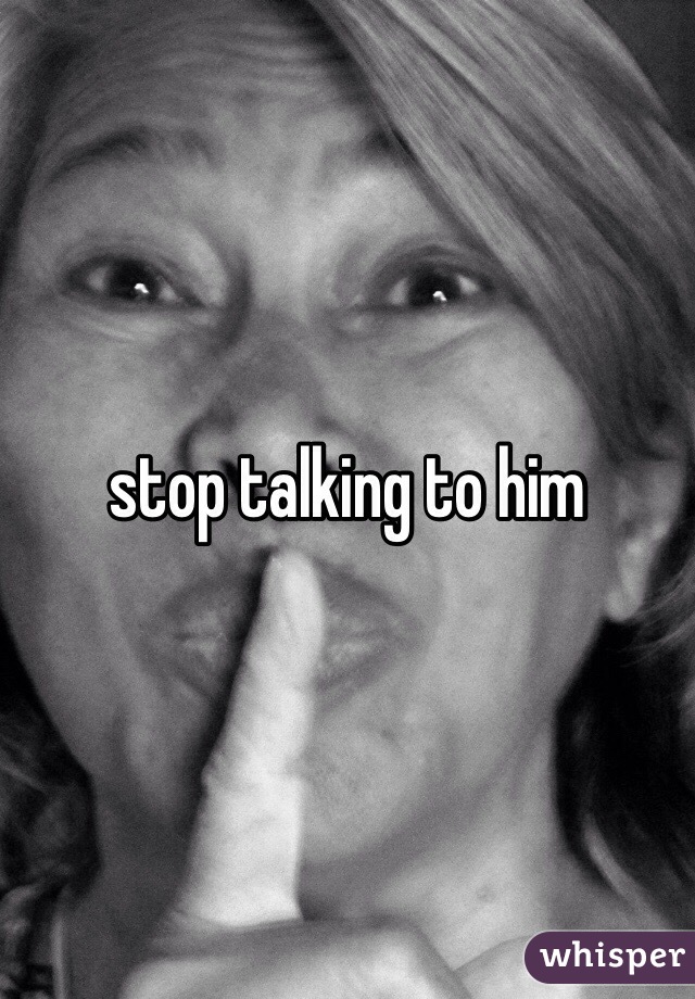stop talking to him 