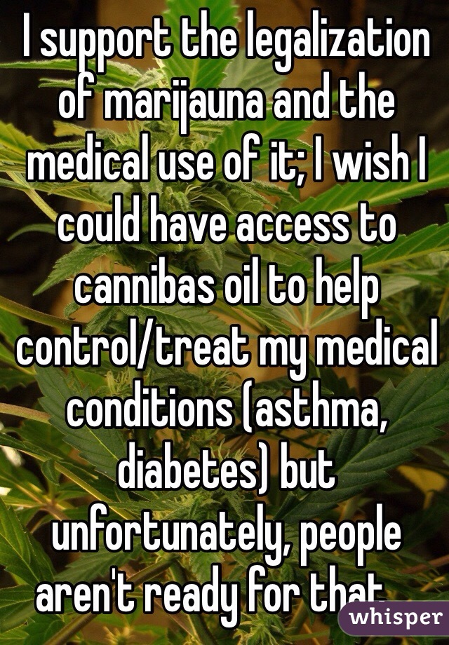 I support the legalization of marijauna and the medical use of it; I wish I could have access to cannibas oil to help control/treat my medical conditions (asthma, diabetes) but unfortunately, people aren't ready for that ...