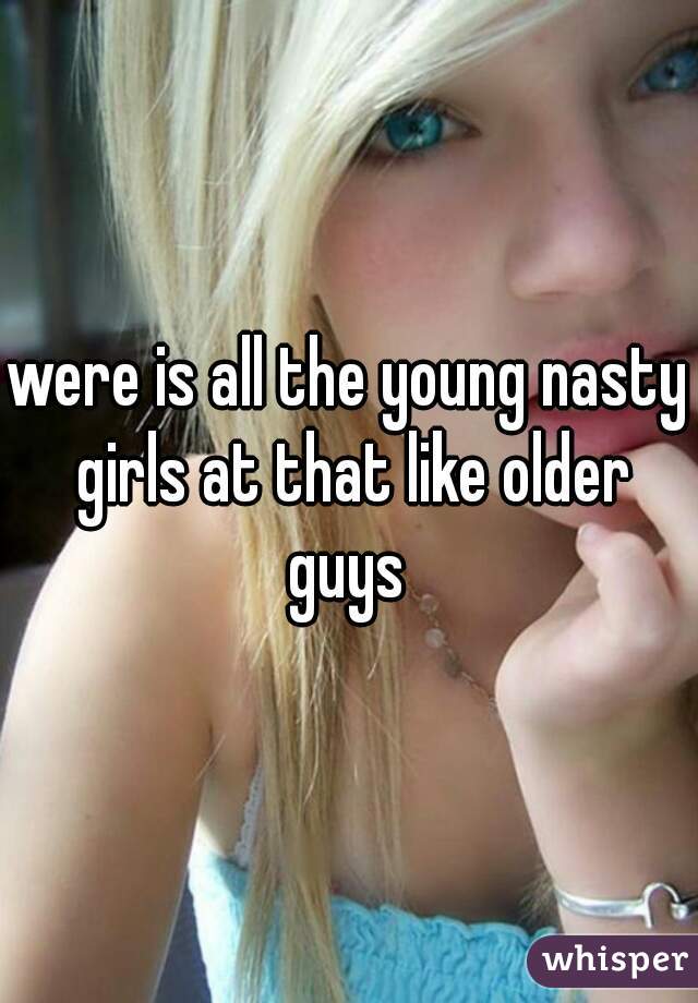 were is all the young nasty girls at that like older guys 