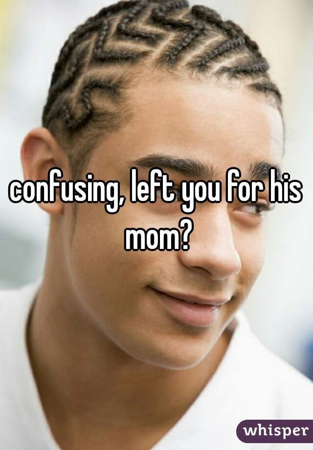 confusing, left you for his mom?
