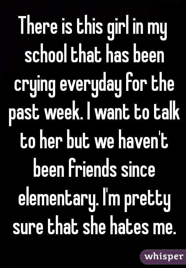 There is this girl in my school that has been crying everyday for the past week. I want to talk to her but we haven't been friends since elementary. I'm pretty sure that she hates me.