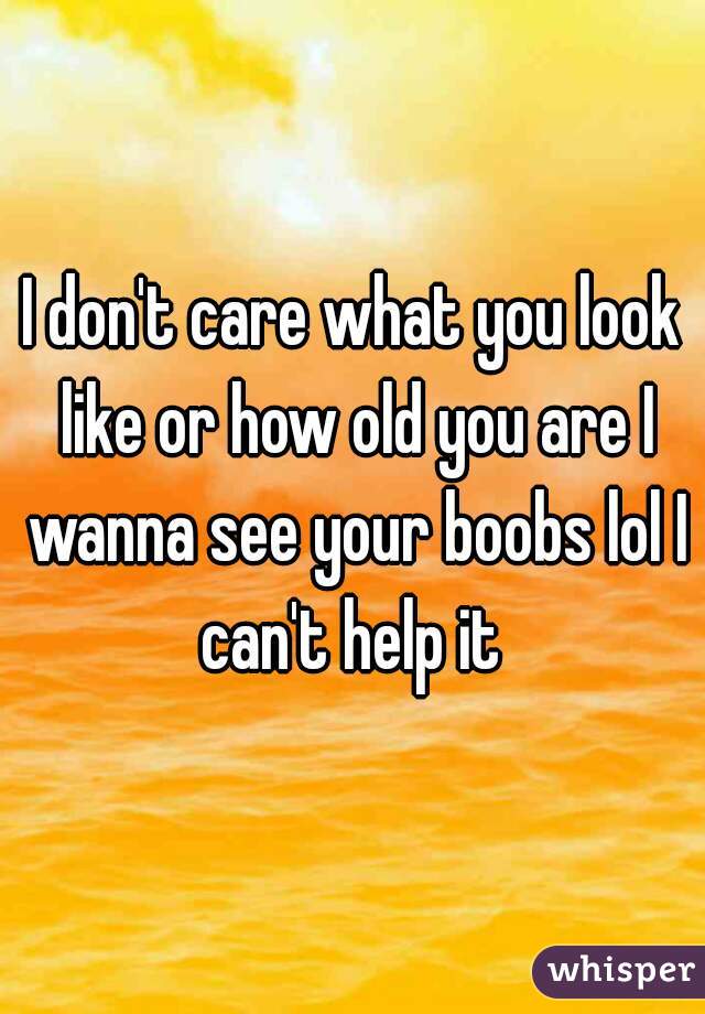 I don't care what you look like or how old you are I wanna see your boobs lol I can't help it 
