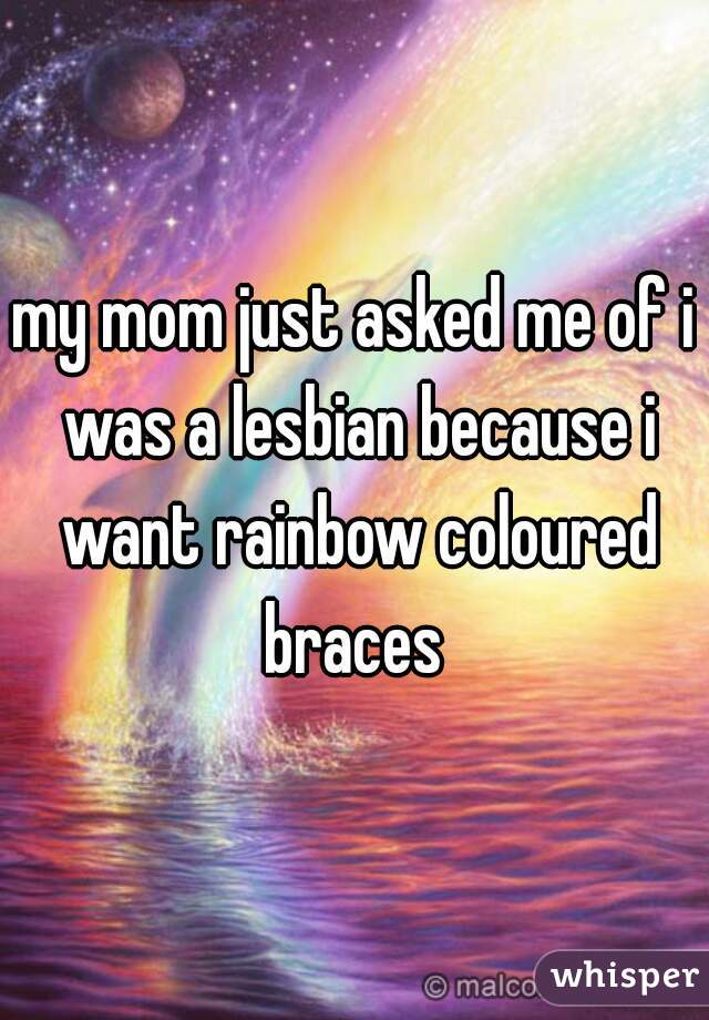 my mom just asked me of i was a lesbian because i want rainbow coloured braces 
