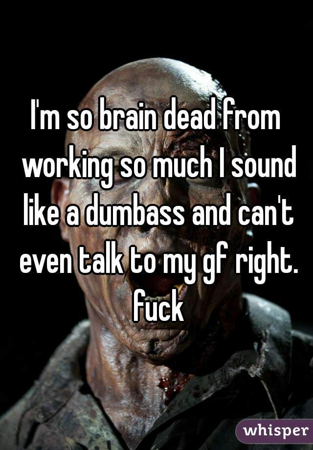 I'm so brain dead from working so much I sound like a dumbass and can't even talk to my gf right. fuck