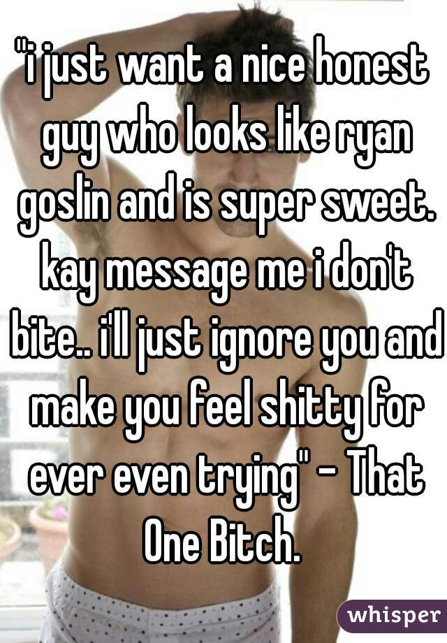"i just want a nice honest guy who looks like ryan goslin and is super sweet. kay message me i don't bite.. i'll just ignore you and make you feel shitty for ever even trying" - That One Bitch. 