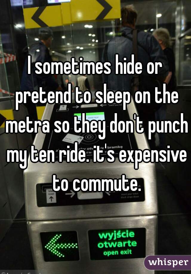 I sometimes hide or pretend to sleep on the metra so they don't punch my ten ride. it's expensive to commute.