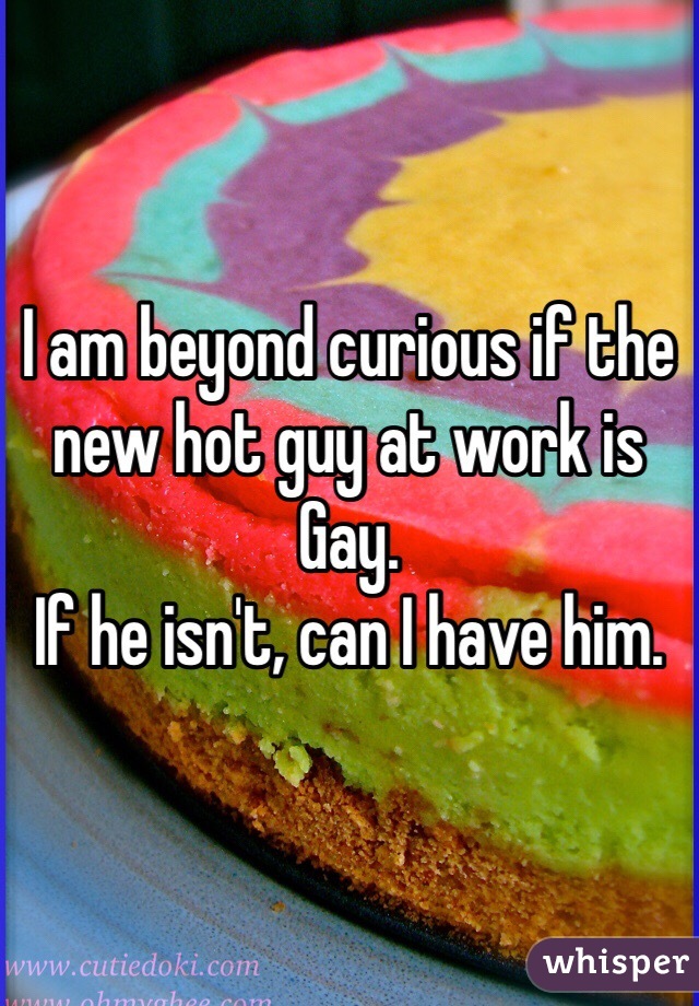 I am beyond curious if the new hot guy at work is Gay. 
If he isn't, can I have him. 