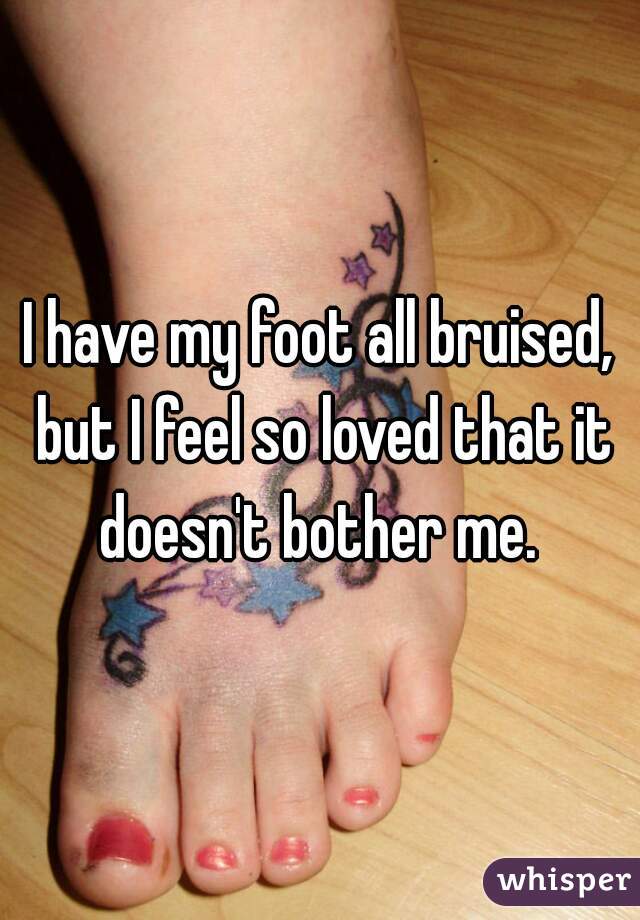 I have my foot all bruised, but I feel so loved that it doesn't bother me. 

