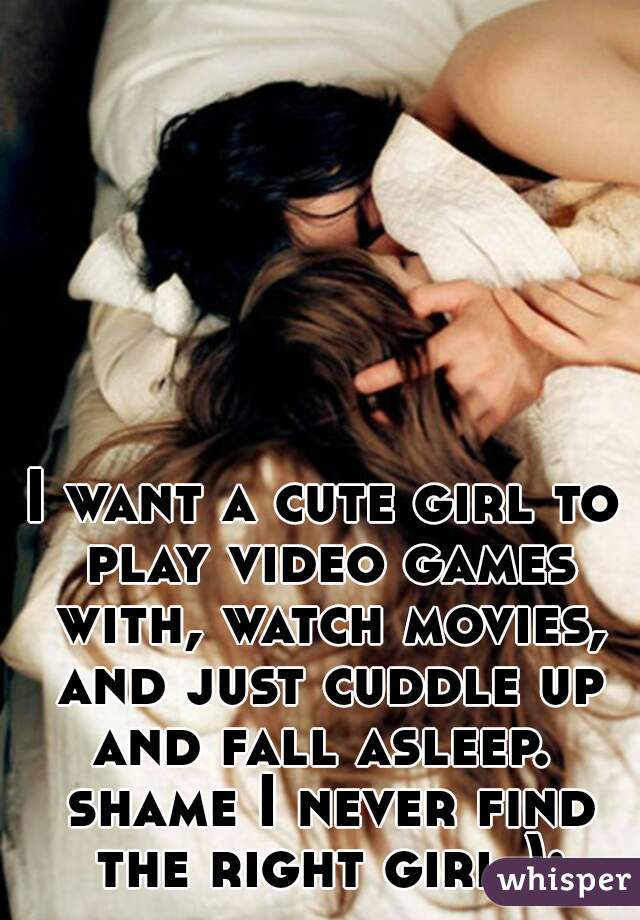 I want a cute girl to play video games with, watch movies, and just cuddle up and fall asleep.  shame I never find the right girl ):