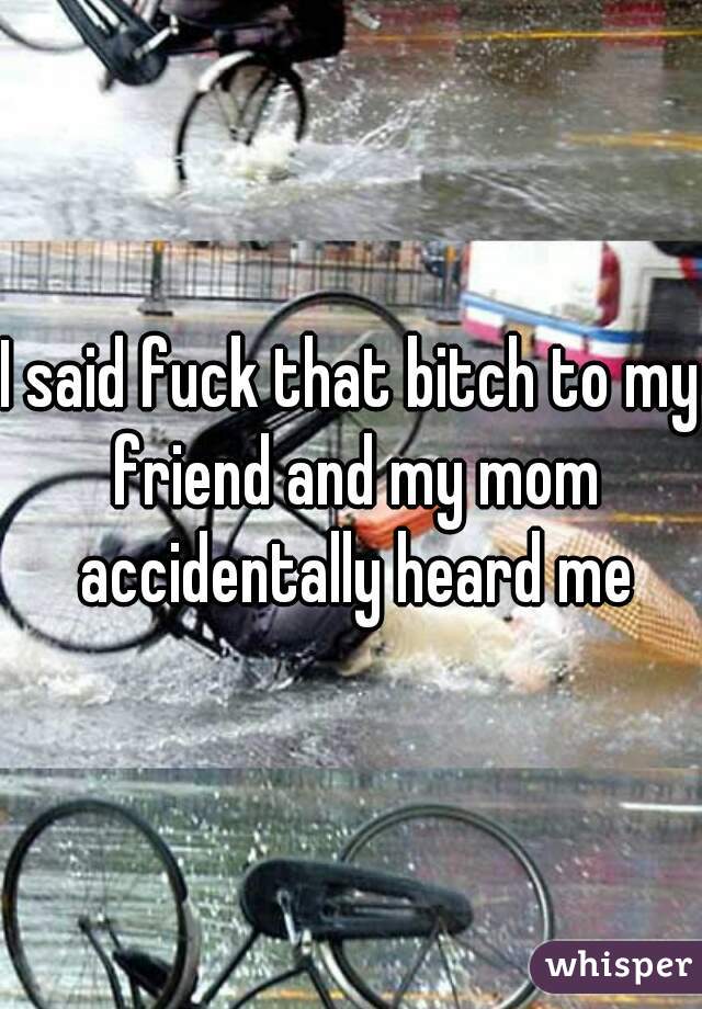 I said fuck that bitch to my friend and my mom accidentally heard me