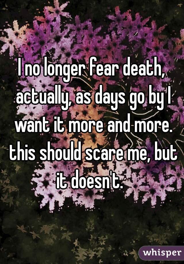 I no longer fear death, actually, as days go by I want it more and more. this should scare me, but it doesn't.  