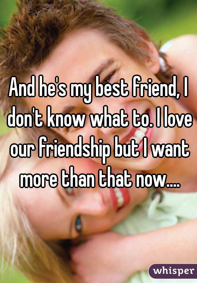 And he's my best friend, I don't know what to. I love our friendship but I want more than that now....