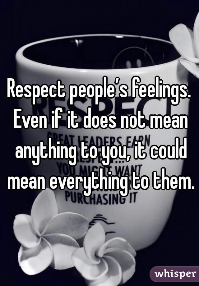 Respect people’s feelings. Even if it does not mean anything to you, it could mean everything to them.