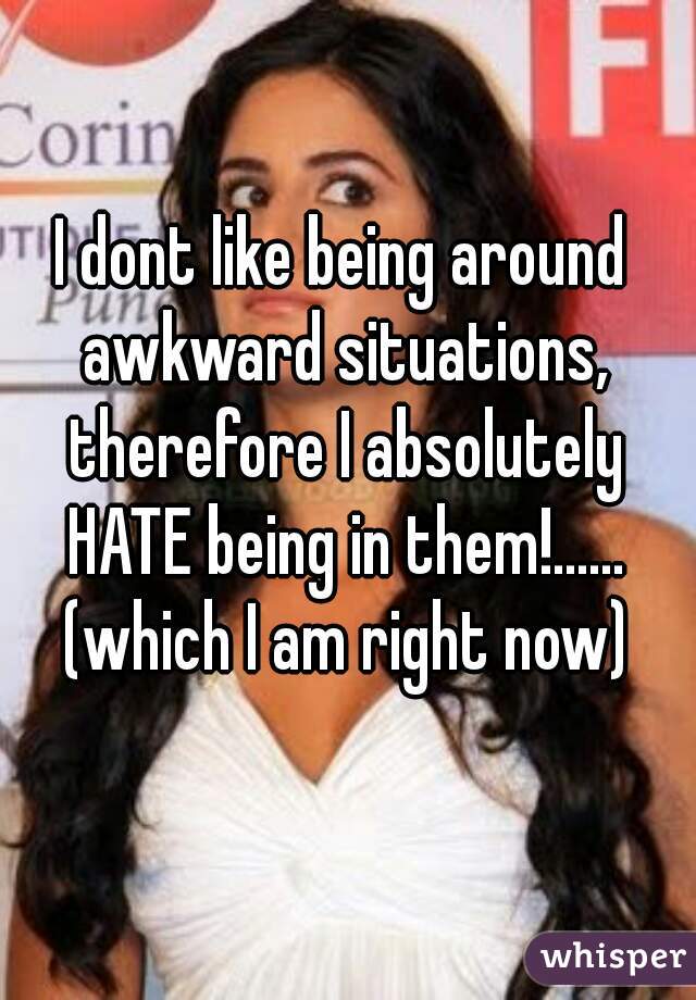 I dont like being around awkward situations, therefore I absolutely HATE being in them!...... (which I am right now)
