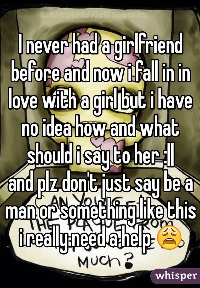 I never had a girlfriend before and now i fall in in love with a girl but i have no idea how and what should i say to her :||
and plz don't just say be a man or something like this
i really need a help 😩