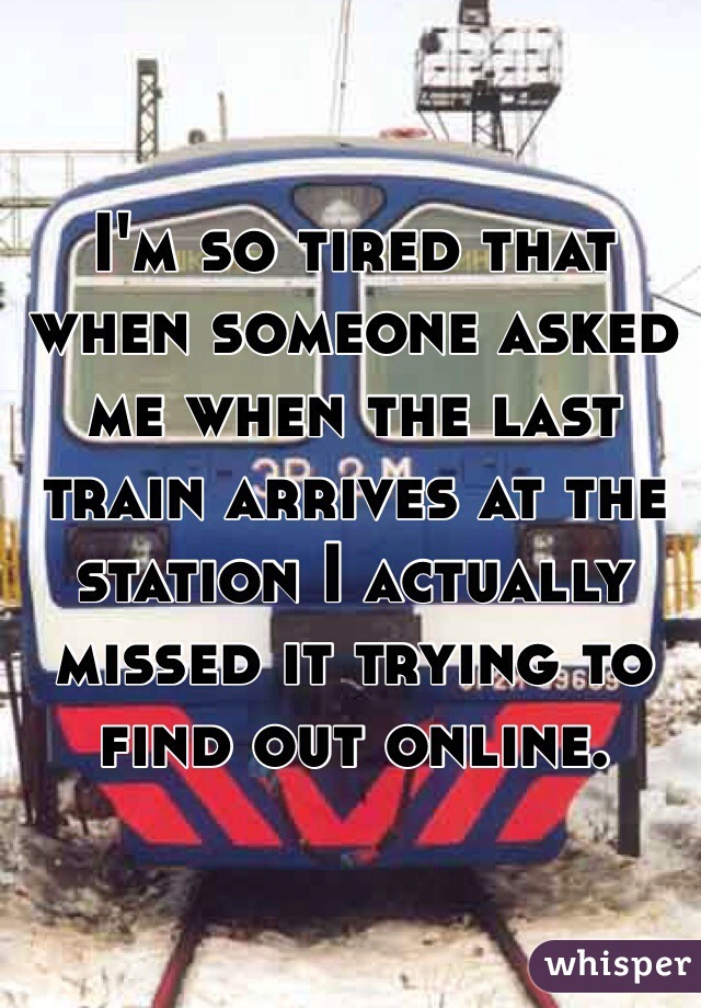I'm so tired that when someone asked me when the last train arrives at the station I actually missed it trying to find out online.