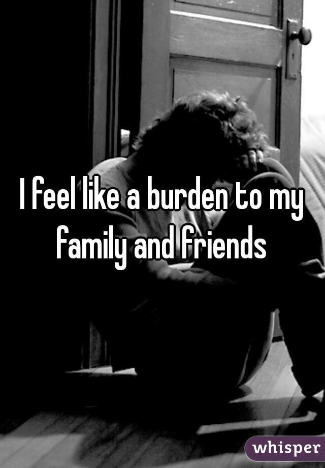 I feel like a burden to my family and friends 