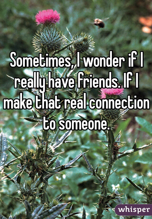 Sometimes, I wonder if I really have friends. If I make that real connection to someone.