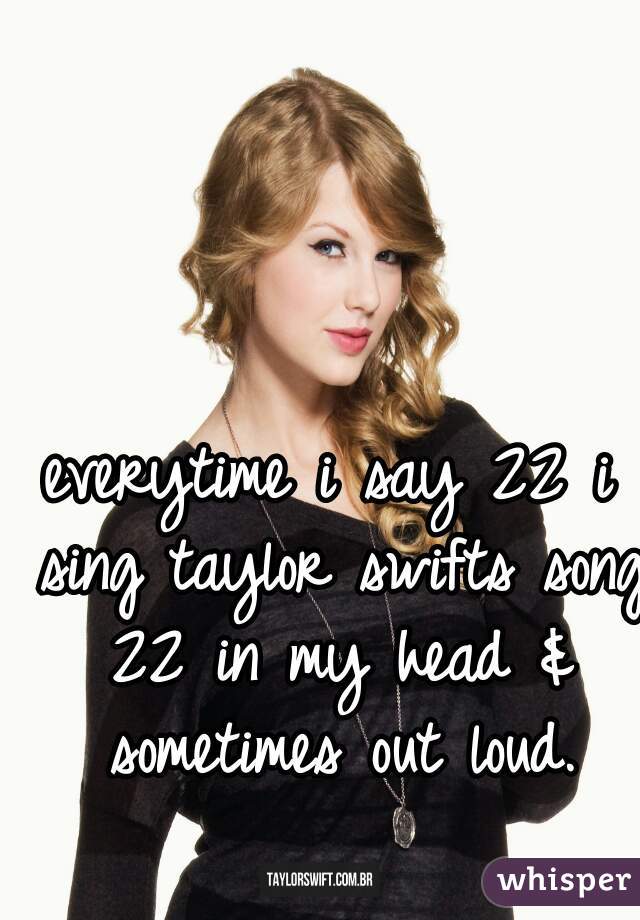everytime i say 22 i sing taylor swifts song 22 in my head & sometimes out loud.