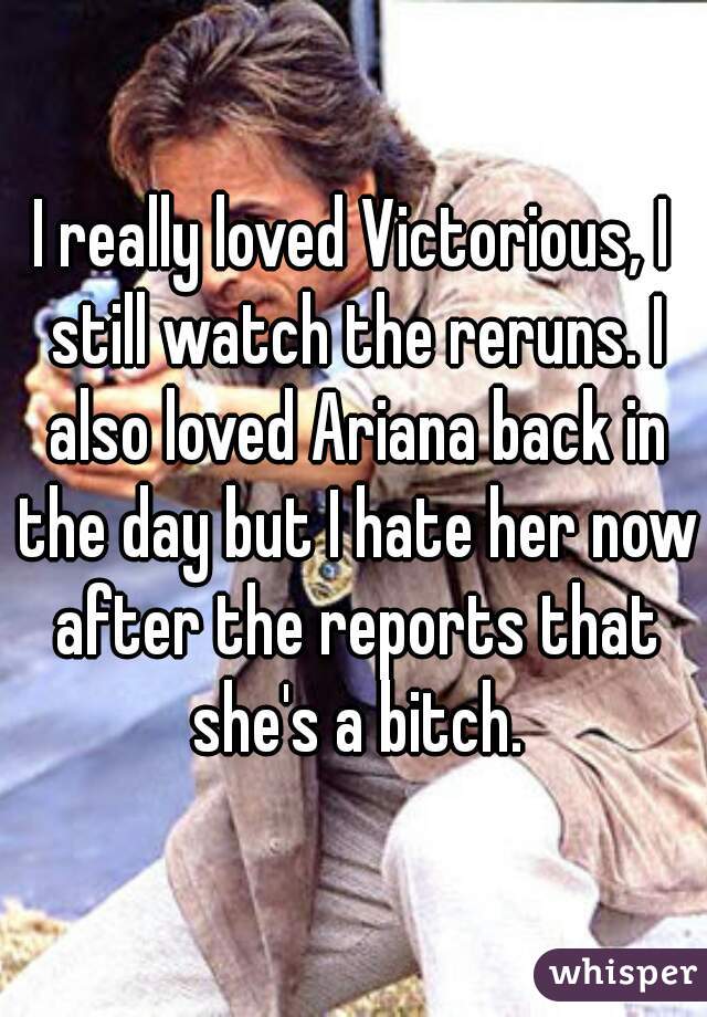 I really loved Victorious, I still watch the reruns. I also loved Ariana back in the day but I hate her now after the reports that she's a bitch.