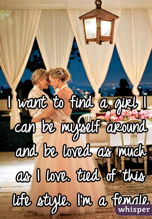 I want to find a girl I can be myself around and be loved as much as I love. tied of this life style. I'm a female