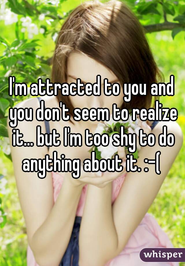 I'm attracted to you and you don't seem to realize it... but I'm too shy to do anything about it. :-( 