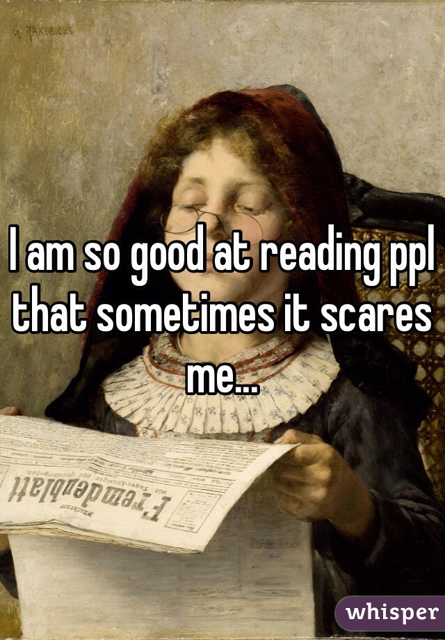 I am so good at reading ppl that sometimes it scares me...