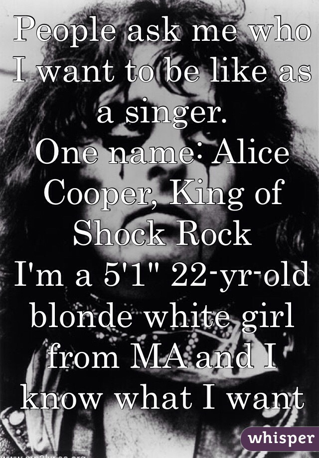 People ask me who I want to be like as a singer.
One name: Alice Cooper, King of Shock Rock
I'm a 5'1" 22-yr-old blonde white girl from MA and I know what I want