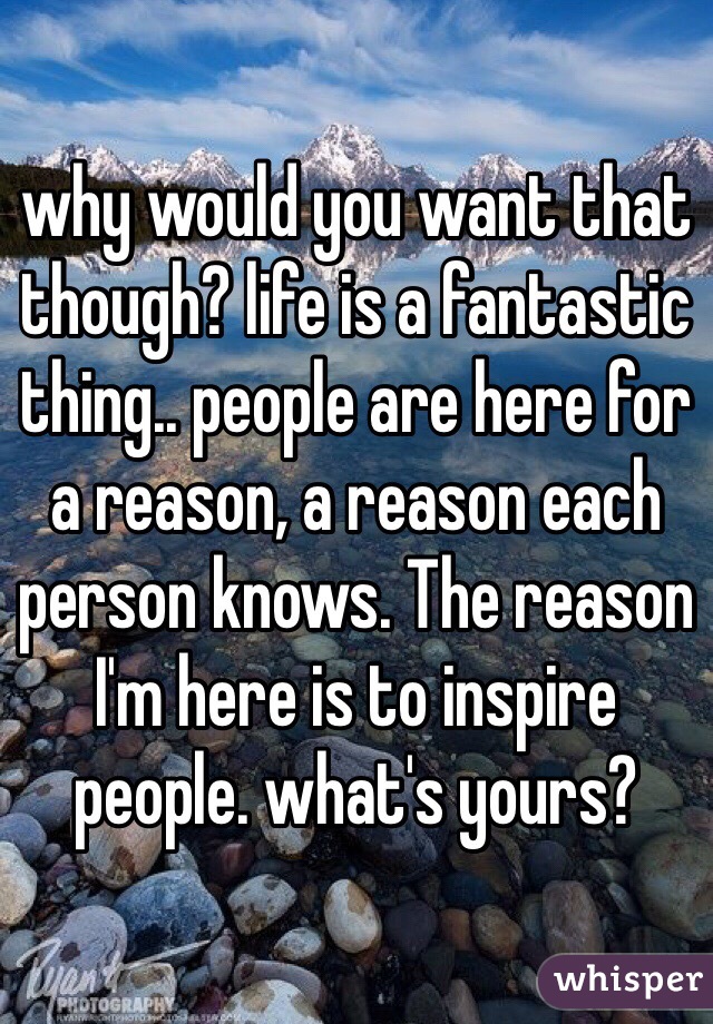 why would you want that though? life is a fantastic thing.. people are here for a reason, a reason each person knows. The reason I'm here is to inspire people. what's yours?