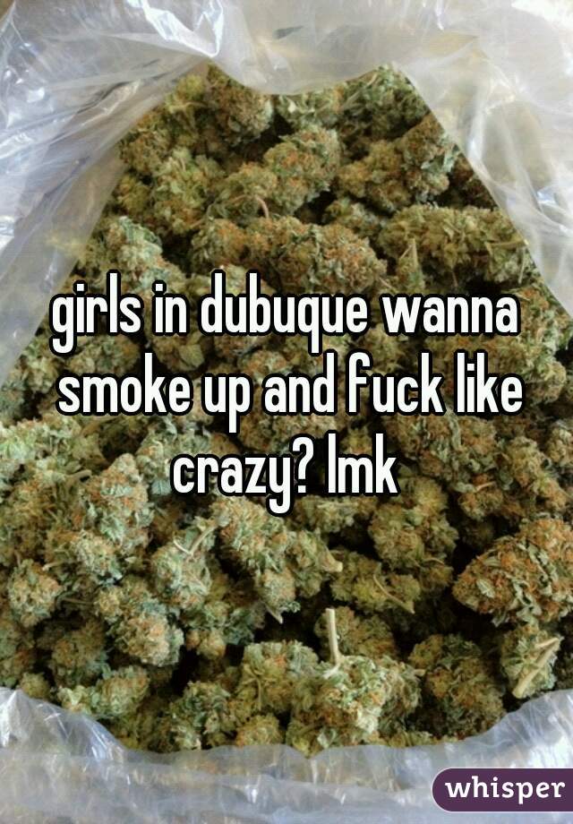 girls in dubuque wanna smoke up and fuck like crazy? lmk 