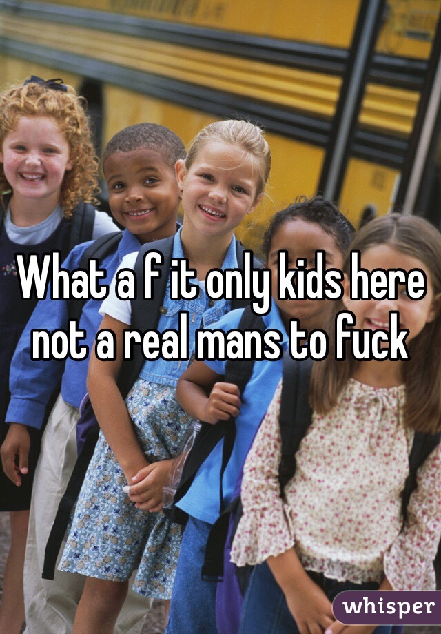 What a f it only kids here not a real mans to fuck