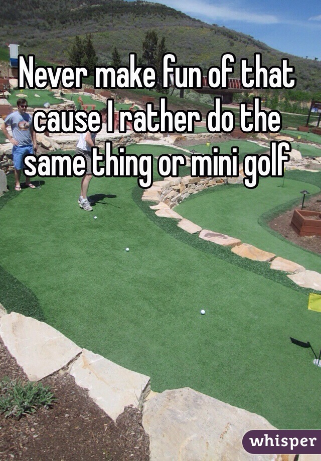 Never make fun of that cause I rather do the same thing or mini golf