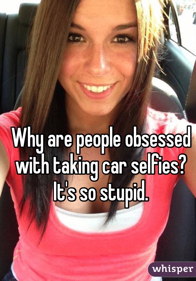 Why are people obsessed with taking car selfies? It's so stupid. 