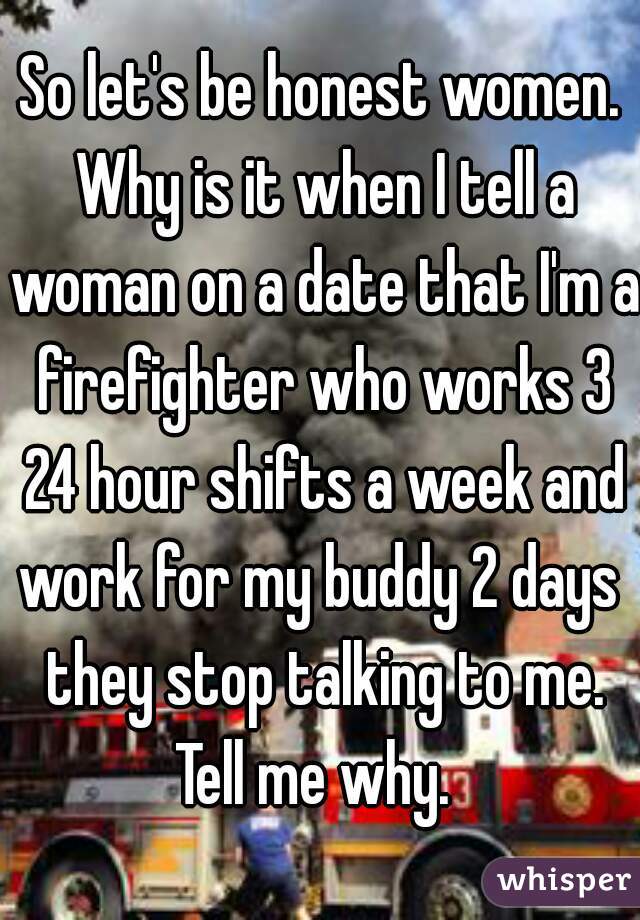 So let's be honest women. Why is it when I tell a woman on a date that I'm a firefighter who works 3 24 hour shifts a week and work for my buddy 2 days  they stop talking to me. Tell me why.  
