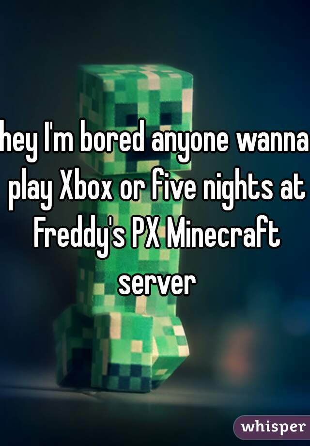 hey I'm bored anyone wanna play Xbox or five nights at Freddy's PX Minecraft server